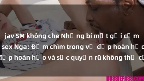 jav SM không che Những bí mật gợi cảm từ thế giới phim sex Nga: Đắm chìm trong vẻ đẹp hoàn hảo và sức quyến rũ không thể cưỡng lại