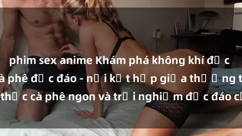 phim sex anime Khám phá không khí độc đáo tại sex quán cà phê độc đáo - nơi kết hợp giữa thưởng thức cà phê ngon và trải nghiệm độc đáo của không gian sex shop.