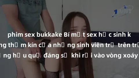phim sex bukkake Bí mật sex học sinh không che: Cuộc sống thầm kín của những sinh viên trẻ trên trường. Những hậu quả đáng sợ khi rơi vào vòng xoáy của tình dục từ tuổi mới lớn.