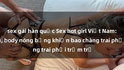 sex gái hàn quốc Sex hot girl Việt Nam: Mặt xinh, body nóng bỏng khiến bao chàng trai phải trầm trồ