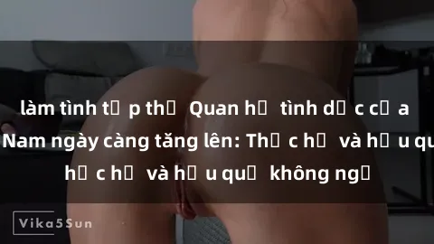 làm tình tập thể Quan hệ tình dục của nữ sinh Việt Nam ngày càng tăng lên: Thực hư và hậu quả không ngờ