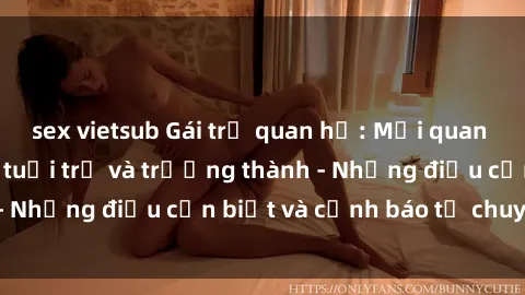 sex vietsub Gái trẻ quan hệ: Mối quan hệ khác biệt giữa tuổi trẻ và trưởng thành - Những điều cần biết và cảnh báo từ chuyên gia