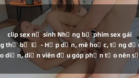 clip sex nữ sinh Những bộ phim sex gái già đỉnh cao không thể bỏ lỡ - Hấp dẫn, mê hoặc, từng đạo diễn, diễn viên đều góp phần tạo nên sự hấp dẫn, kích thích.