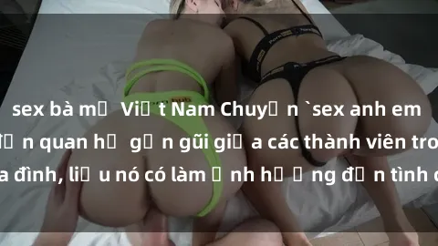sex bà mẹ Việt Nam Chuyện `sex anh em ruột` - Đề cập đến quan hệ gần gũi giữa các thành viên trong gia đình, liệu nó có làm ảnh hưởng đến tình cảm gia đình hay không?