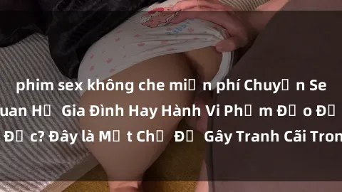 phim sex không che miễn phí Chuyện Sex Ông Cháu: Mối Quan Hệ Gia Đình Hay Hành Vi Phạm Đạo Đức? Đây là Một Chủ Đề Gây Tranh Cãi Trong Xã Hội Hiện Nay.