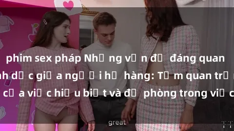 phim sex pháp Những vấn đề đáng quan tâm về quan hệ tình dục giữa người họ hàng: Tầm quan trọng của việc hiểu biết và đề phòng trong việc tiếp xúc trong gia đình.