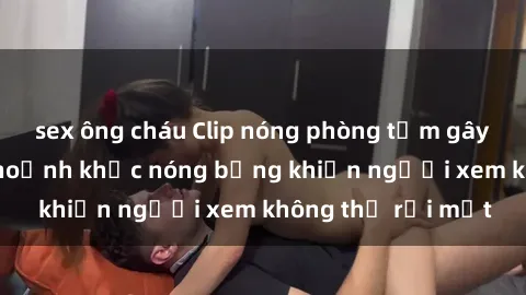 sex ông cháu Clip nóng phòng tắm gây sốt: Cận cảnh khoảnh khắc nóng bỏng khiến người xem không thể rời mắt