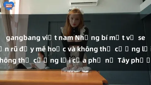 gangbang việt nam Những bí mật về sex gái Tây: Sự quyến rũ đầy mê hoặc và không thể cưỡng lại của phụ nữ Tây phương