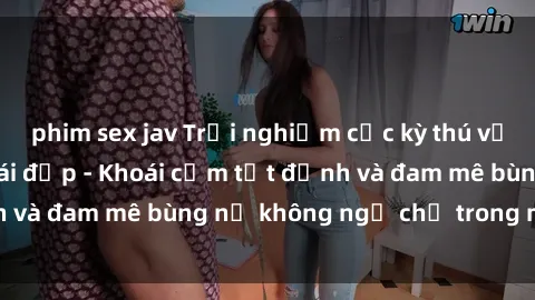phim sex jav Trải nghiệm cực kỳ thú vị khi làm tình với gái đẹp - Khoái cảm tột đỉnh và đam mê bùng nổ không ngờ chỉ trong một đêm!