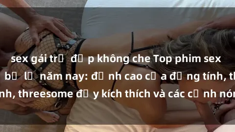 sex gái trẻ đẹp không che Top phim sex hot nhất không thể bỏ lỡ năm nay: đỉnh cao của đồng tính, threesome đầy kích thích và các cảnh nóng đang gây sốt!