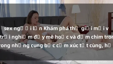 sex người lớn Khám phá thế giới mới với sex người lớn: trải nghiệm đầy mê hoặc và đắm chìm trong những cung bậc cảm xúc tột cùng, hứng khởi và cuốn hút.