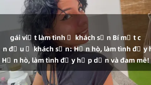 gái việt làm tình ở khách sạn Bí mật cuộc hẹn gái Việt lần đầu ở khách sạn: Hẹn hò, làm tình đầy hấp dẫn và đam mê!