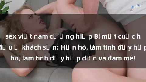 sex việt nam cưỡng hiếp Bí mật cuộc hẹn gái Việt lần đầu ở khách sạn: Hẹn hò, làm tình đầy hấp dẫn và đam mê!