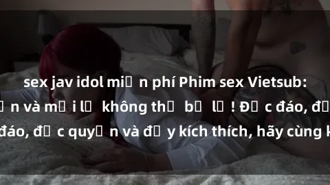 sex jav idol miễn phí Phim sex Vietsub: Trải nghiệm hấp dẫn và mới lạ không thể bỏ lỡ! Độc đáo, độc quyền và đầy kích thích, hãy cùng khám phá ngay!