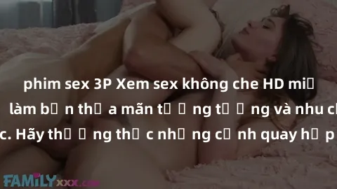 phim sex 3P Xem sex không che HD miễn phí đảm bảo sẽ làm bạn thỏa mãn tưởng tượng và nhu cầu tình dục. Hãy thưởng thức những cảnh quay hấp dẫn và mãnh liệt ngay bây giờ!