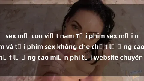 sex mẹ con việt nam Tải phim sex mới nhất hot nhất - Xem và tải phim sex không che chất lượng cao miễn phí tại website chuyên nghiệp.