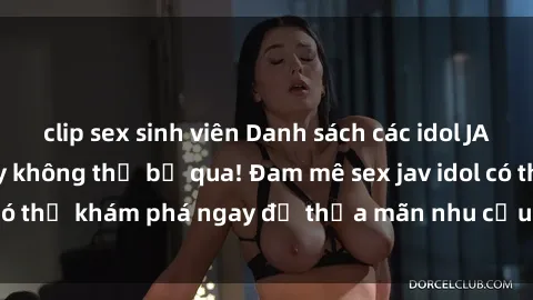 clip sex sinh viên Danh sách các idol JAV hot nhất hiện nay không thể bỏ qua! Đam mê sex jav idol có thể khám phá ngay để thỏa mãn nhu cầu giải trí của mình!